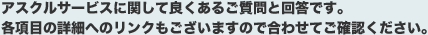 アスクルサービスに関して良くあるご質問と回答です。各項目の詳細へのリンクもございますので合わせてご確認ください。