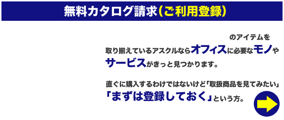 無料カタログ請求（ご利用登録）　600,000以上(※2019年8月現在)のアイテムを取り揃えているアスクルならオフィスに必要なモノやサービスがきっと見つかります。直ぐに購入するわけではないけど「取扱商品を見てみたい」「まずは登録しておく」という方。