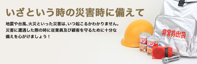 いざという時の災害時に備えて　地震や台風、火災といった災害は、いつ起こるかわかりません。災害に遭遇した際の時に従業員及び顧客を守るために十分な備えを心がけましょう！