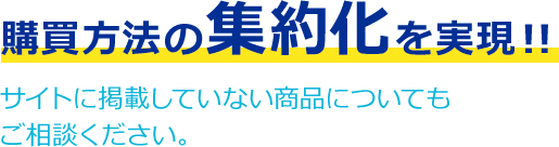 購買方法の集約化を実現！！サイトに掲載していない商品についてもご相談ください。