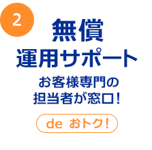 2 無償運用サポート お客様専門の担当者が窓口！ deおトク！